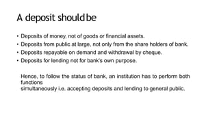 A deposit shouldbe
• Deposits of money, not of goods or financial assets.
• Deposits from public at large, not only from the share holders of bank.
• Deposits repayable on demand and withdrawal by cheque.
• Deposits for lending not for bank’s own purpose.
Hence, to follow the status of bank, an institution has to perform both
functions
simultaneously i.e. accepting deposits and lending to general public.
 