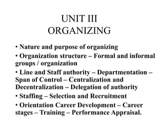 UNIT III
ORGANIZING
• Nature and purpose of organizing
• Organization structure – Formal and informal
groups / organization
• Line and Staff authority – Departmentation –
Span of Control – Centralization and
Decentralization – Delegation of authority
• Staffing – Selection and Recruitment
• Orientation Career Development – Career
stages – Training – Performance Appraisal.
 
