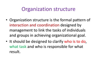 Organization structure
• Organization structure is the formal pattern of
interaction and coordination designed by
management to link the tasks of individuals
and groups in achieving organizational goal.
• It should be designed to clarify who is to do,
what task and who is responsible for what
result.
 