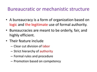 Bureaucratic or mechanistic structure
• A bureaucracy is a form of organization based on
logic and the legitimate use of formal authority.
• Bureaucracies are meant to be orderly, fair, and
highly efficient.
• Their feature include
– Clear cut division of labor
– Strict hierarchy of authority
– Formal rules and procedure
– Promotion based on competency
 