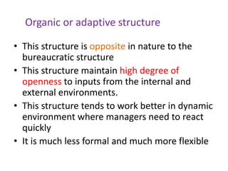Organic or adaptive structure
• This structure is opposite in nature to the
bureaucratic structure
• This structure maintain high degree of
openness to inputs from the internal and
external environments.
• This structure tends to work better in dynamic
environment where managers need to react
quickly
• It is much less formal and much more flexible
 