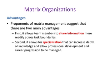 Matrix Organizations
Advantages
• Proponents of matrix management suggest that
there are two main advantages
– First, it allows team members to share information more
readily across task boundaries.
– Second, it allows for specialization that can increase depth
of knowledge and allow professional development and
career progression to be managed.
 