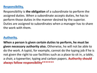 Responsibility,
Responsibility is the obligation of a subordinate to perform the
assigned duties. When a subordinate accepts duties, he has to
perform those duties in the manner desired by the superior.
Duties are assigned to subordinates when a manager has to share
the work with them.
Authority,
When a person is given certain duties to perform, he must be
given necessary authority also. Otherwise, he will not be able to
do the work. A typist, for example, cannot do the typing job if he is
not given the right to use facilities such as a place to sit in, a table,
a chair, a typewriter, typing and carbon papers. Authority should
always follow responsibility*******
 