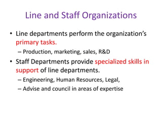 Line and Staff Organizations
• Line departments perform the organization’s
primary tasks.
– Production, marketing, sales, R&D
• Staff Departments provide specialized skills in
support of line departments.
– Engineering, Human Resources, Legal,
– Advise and council in areas of expertise
 