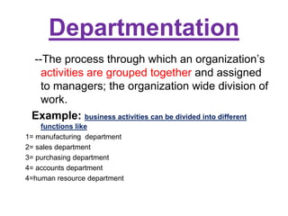 Departmentation
--The process through which an organization’s
activities are grouped together and assigned
to managers; the organization wide division of
work.
Example: business activities can be divided into different
functions like
1= manufacturing department
2= sales department
3= purchasing department
4= accounts department
4=human resource department
 