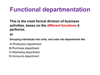 Functional departmentation
This is the most formal division of business
activities, bases on the different functions it
performs.
or
Grouping individuals into units, and units into departments like
A=Production department
B=Purchase department
C=Marketing department
D=Accounts department
 