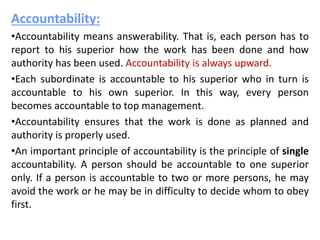 Accountability:
•Accountability means answerability. That is, each person has to
report to his superior how the work has been done and how
authority has been used. Accountability is always upward.
•Each subordinate is accountable to his superior who in turn is
accountable to his own superior. In this way, every person
becomes accountable to top management.
•Accountability ensures that the work is done as planned and
authority is properly used.
•An important principle of accountability is the principle of single
accountability. A person should be accountable to one superior
only. If a person is accountable to two or more persons, he may
avoid the work or he may be in difficulty to decide whom to obey
first.
 