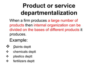 Product or service
departmentalization
When a firm produces a large number of
products then internal organization can be
divided on the bases of different products it
produces.
Example:
 paints deptt
 chemicals deptt
 plastics deptt
 fertilizers deptt
 