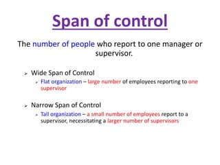 Span of control
The number of people who report to one manager or
supervisor.
 Wide Span of Control
 Flat organization – large number of employees reporting to one
supervisor
 Narrow Span of Control
 Tall organization – a small number of employees report to a
supervisor, necessitating a larger number of supervisors
 