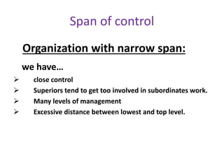 Organization with narrow span:
we have…
 close control
 Superiors tend to get too involved in subordinates work.
 Many levels of management
 Excessive distance between lowest and top level.
Span of control
 