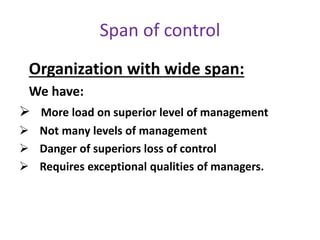 Organization with wide span:
We have:
 More load on superior level of management
 Not many levels of management
 Danger of superiors loss of control
 Requires exceptional qualities of managers.
Span of control
 