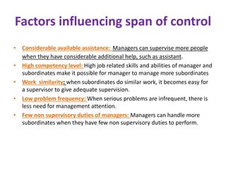 Factors influencing span of control
• Considerable available assistance: Managers can supervise more people
when they have considerable additional help, such as assistant.
• High competency level: High job related skills and abilities of manager and
subordinates make it possible for manager to manage more subordinates
• Work similarity: when subordinates do similar work, it becomes easy for
a supervisor to give adequate supervision.
• Low problem frequency: When serious problems are infrequent, there is
less need for management attention.
• Few non supervisory duties of managers: Managers can handle more
subordinates when they have few non supervisory duties to perform.
 