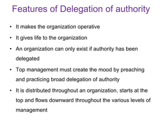 Features of Delegation of authority
• It makes the organization operative
• It gives life to the organization
• An organization can only exist if authority has been
delegated
• Top management must create the mood by preaching
and practicing broad delegation of authority
• It is distributed throughout an organization, starts at the
top and flows downward throughout the various levels of
management
 