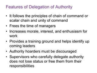 Features of Delegation of Authority
• It follows the principles of chain of command or
scalar chain and unity of command
• Frees the time of managers
• Increases morale, interest, and enthusiasm for
work
• Provides a training ground and helps identify up
coming leaders
• Authority hoarders must be discouraged
• Supervisors who carefully delegate authority
does not lose status or free them from their
responsibilities
 