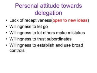 Personal attitude towards
delegation
• Lack of receptiveness(open to new ideas)
• Willingness to let go
• Willingness to let others make mistakes
• Willingness to trust subordinates
• Willingness to establish and use broad
controls
 