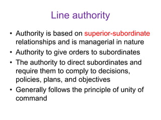 Line authority
• Authority is based on superior-subordinate
relationships and is managerial in nature
• Authority to give orders to subordinates
• The authority to direct subordinates and
require them to comply to decisions,
policies, plans, and objectives
• Generally follows the principle of unity of
command
 