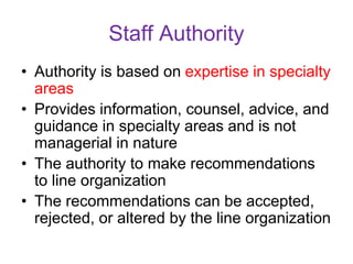 Staff Authority
• Authority is based on expertise in specialty
areas
• Provides information, counsel, advice, and
guidance in specialty areas and is not
managerial in nature
• The authority to make recommendations
to line organization
• The recommendations can be accepted,
rejected, or altered by the line organization
 