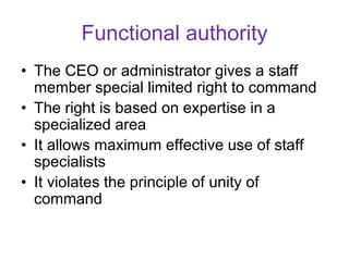 Functional authority
• The CEO or administrator gives a staff
member special limited right to command
• The right is based on expertise in a
specialized area
• It allows maximum effective use of staff
specialists
• It violates the principle of unity of
command
 