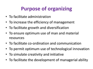 Purpose of organizing
• To facilitate administration
• To increase the efficiency of management
• To facilitate growth and diversification
• To ensure optimum use of man and material
resources
• To facilitate co-ordination and communication
• To permit optimum use of technological innovation
• To simulate creativity and initiative
• To facilitate the development of managerial ability
 