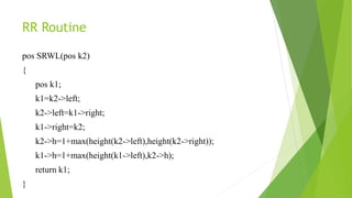 RR Routine
pos SRWL(pos k2)
{
pos k1;
k1=k2->left;
k2->left=k1->right;
k1->right=k2;
k2->h=1+max(height(k2->left),height(k2->right));
k1->h=1+max(height(k1->left),k2->h);
return k1;
}
 