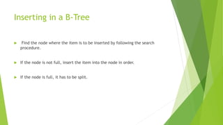 Inserting in a B-Tree
 Find the node where the item is to be inserted by following the search
procedure.
 If the node is not full, insert the item into the node in order.
 If the node is full, it has to be split.
 