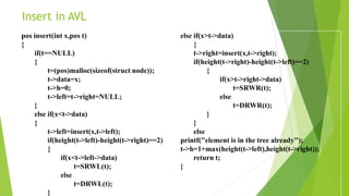 Insert in AVL
pos insert(int x,pos t)
{
if(t==NULL)
{
t=(pos)malloc(sizeof(struct node));
t->data=x;
t->h=0;
t->left=t->right=NULL;
}
else if(x<t->data)
{
t->left=insert(x,t->left);
if(height(t->left)-height(t->right)==2)
{
if(x<t->left->data)
t=SRWL(t);
else
t=DRWL(t);
}
else if(x>t->data)
{
t->right=insert(x,t->right);
if(height(t->right)-height(t->left)==2)
{
if(x>t->right->data)
t=SRWR(t);
else
t=DRWR(t);
}
}
else
printf("element is in the tree already");
t->h=1+max(height(t->left),height(t->right));
return t;
}
 