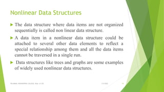 Nonlinear Data Structures
 The data structure where data items are not organized
sequentially is called non linear data structure.
 A data item in a nonlinear data structure could be
attached to several other data elements to reflect a
special relationship among them and all the data items
cannot be traversed in a single run.
 Data structures like trees and graphs are some examples
of widely used nonlinear data structures.
3/5/2022
VELAMMAL ENGINEERING COLLEGE, Dept. of CSE 19
 