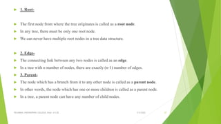  1. Root-
 The first node from where the tree originates is called as a root node.
 In any tree, there must be only one root node.
 We can never have multiple root nodes in a tree data structure.
 2. Edge-
 The connecting link between any two nodes is called as an edge.
 In a tree with n number of nodes, there are exactly (n-1) number of edges.
 3. Parent-
 The node which has a branch from it to any other node is called as a parent node.
 In other words, the node which has one or more children is called as a parent node.
 In a tree, a parent node can have any number of child nodes.
3/5/2022
VELAMMAL ENGINEERING COLLEGE, Dept. of CSE 27
 