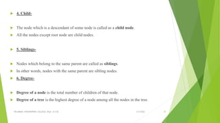  4. Child-
 The node which is a descendant of some node is called as a child node.
 All the nodes except root node are child nodes.
 5. Siblings-
 Nodes which belong to the same parent are called as siblings.
 In other words, nodes with the same parent are sibling nodes.
 6. Degree-
 Degree of a node is the total number of children of that node.
 Degree of a tree is the highest degree of a node among all the nodes in the tree.
3/5/2022
VELAMMAL ENGINEERING COLLEGE, Dept. of CSE 29
 