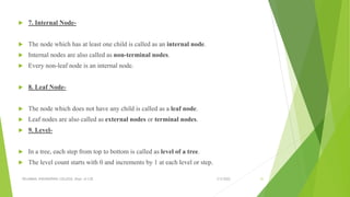  7. Internal Node-
 The node which has at least one child is called as an internal node.
 Internal nodes are also called as non-terminal nodes.
 Every non-leaf node is an internal node.
 8. Leaf Node-
 The node which does not have any child is called as a leaf node.
 Leaf nodes are also called as external nodes or terminal nodes.
 9. Level-
 In a tree, each step from top to bottom is called as level of a tree.
 The level count starts with 0 and increments by 1 at each level or step.
3/5/2022
VELAMMAL ENGINEERING COLLEGE, Dept. of CSE 31
 