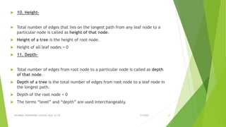  10. Height-
 Total number of edges that lies on the longest path from any leaf node to a
particular node is called as height of that node.
 Height of a tree is the height of root node.
 Height of all leaf nodes = 0
 11. Depth-
 Total number of edges from root node to a particular node is called as depth
of that node.
 Depth of a tree is the total number of edges from root node to a leaf node in
the longest path.
 Depth of the root node = 0
 The terms “level” and “depth” are used interchangeably.
3/5/2022
VELAMMAL ENGINEERING COLLEGE, Dept. of CSE 33
 