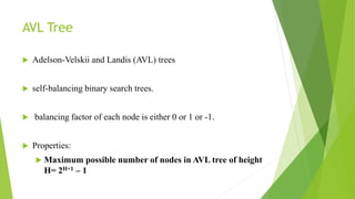 AVL Tree
 Adelson-Velskii and Landis (AVL) trees
 self-balancing binary search trees.
 balancing factor of each node is either 0 or 1 or -1.
 Properties:
 Maximum possible number of nodes in AVL tree of height
H= 2H+1 – 1
 
