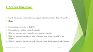 1. Search Operation
 Search Operation is performed to search a particular element in the Binary Search Tree.
 Rules-
 For searching a given key in the BST,
 Compare the key with the value of root node.
 If the key is present at the root node, then return the root node.
 If the key is greater than the root node value, then recur for the root node’s right
subtree.
 If the key is smaller than the root node value, then recur for the root node’s left subtree.
3/5/2022
VELAMMAL ENGINEERING COLLEGE, Dept. of CSE 55
 