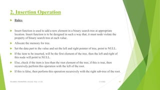 2. Insertion Operation
 Rules-
 Insert function is used to add a new element in a binary search tree at appropriate
location. Insert function is to be designed in such a way that, it must node violate the
property of binary search tree at each value.
 Allocate the memory for tree.
 Set the data part to the value and set the left and right pointer of tree, point to NULL.
 If the item to be inserted, will be the first element of the tree, then the left and right of
this node will point to NULL.
 Else, check if the item is less than the root element of the tree, if this is true, then
recursively perform this operation with the left of the root.
 If this is false, then perform this operation recursively with the right sub-tree of the root.
3/5/2022
VELAMMAL ENGINEERING COLLEGE, Dept. of CSE 58
 