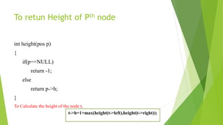 To retun Height of Pth node
int height(pos p)
{
if(p==NULL)
return -1;
else
return p->h;
}
To Calculate the height of the node t,
t->h=1+max(height(t->left),height(t->right));
 
