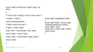 struct node* insert(struct node* node, int
data)
{
/* If the tree is empty, return a new node */
if (node == NULL)
return newNode(data);
/* Recur down the tree */
if (data < node->data)
node->left = insert(node->left, data);
else if (data > node->data)
node->right = insert(node->right, data);
return node;
}
3/5/2022
VELAMMAL ENGINEERING COLLEGE, Dept. of CSE 60
struct node *newNode(int item)
{
struct node *temp = (struct node
*)malloc(sizeof(struct node));
temp->data = item;
temp->left = temp->right = NULL;
return temp;
}
 
