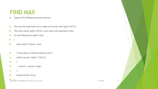 FIND MAX
 Approch for finding maximum element:
 Traverse the node from root to right recursively until right is NULL.
 The node whose right is NULL is the node with maximum value.
 int maxValue(struct node* root)
 {
 struct node* current = root;
 /* loop down to find the leftmost leaf */
 while (current->right != NULL)
 {
 current = current->right;
 }
 return(current->key);
 } 3/5/2022
VELAMMAL ENGINEERING COLLEGE, Dept. of CSE 64
 