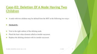 Case-02: Deletion Of A Node Having Two
Children
 A node with two children may be deleted from the BST in the following two ways-
 Method-01:
 Visit to the right subtree of the deleting node.
 Pluck the least value element called as inorder successor.
 Replace the deleting element with its inorder successor.
3/5/2022
VELAMMAL ENGINEERING COLLEGE, Dept. of CSE 70
 