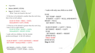  Algorithm
 Delete (ROOT, ITEM)
 Step 1: IF ROOT = NULL
Write "item not found in the tree"
// If the key to be deleted is smaller than the root's key,
then it lies in left subtree
ELSE IF ITEM < TREE -> DATA
Delete(ROOT->LEFT, ITEM)
// If the key to be deleted is greater than the root's key,
// then it lies in right subtree
ELSE IF ITEM > ROOT -> DATA
Delete(ROOT-> RIGHT, ITEM)
// node with two children: Get the inorder
predecessor(largest in the left subtree)
ELSE IF ROOT -> LEFT AND ROOT -> RIGHT
SET TEMP = findmax(TREE -> LEFT)
SET ROOT -> DATA = TEMP -> DATA
Delete(ROOT -> LEFT, TEMP -> DATA)
3/5/2022
VELAMMAL ENGINEERING COLLEGE, Dept. of CSE 72
// node with only one child or no child
ELSE
SET TEMP = ROOT
IF ROOT -> LEFT = NULL AND ROOT->
RIGHT = NULL
SET ROOT = NULL
ELSE IF ROOT -> LEFT != NULL
SET ROOT = ROOT -> LEFT
ELSE
SET ROOT = ROOT -> RIGHT
[END OF IF]
FREE TEMP
[END OF IF]
Step 2: END
 