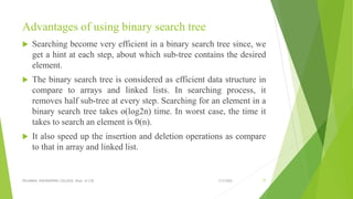 Advantages of using binary search tree
 Searching become very efficient in a binary search tree since, we
get a hint at each step, about which sub-tree contains the desired
element.
 The binary search tree is considered as efficient data structure in
compare to arrays and linked lists. In searching process, it
removes half sub-tree at every step. Searching for an element in a
binary search tree takes o(log2n) time. In worst case, the time it
takes to search an element is 0(n).
 It also speed up the insertion and deletion operations as compare
to that in array and linked list.
3/5/2022
VELAMMAL ENGINEERING COLLEGE, Dept. of CSE 77
 