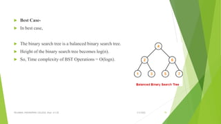  Best Case-
 In best case,
 The binary search tree is a balanced binary search tree.
 Height of the binary search tree becomes log(n).
 So, Time complexity of BST Operations = O(logn).
3/5/2022
VELAMMAL ENGINEERING COLLEGE, Dept. of CSE 79
 