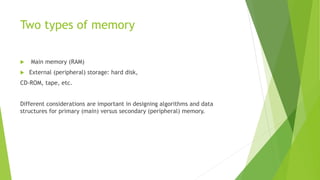 Two types of memory
 Main memory (RAM)
 External (peripheral) storage: hard disk,
CD-ROM, tape, etc.
Different considerations are important in designing algorithms and data
structures for primary (main) versus secondary (peripheral) memory.
 