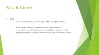 What is B tree ?
 Intro
 Invented by Rudolf Bayer and Ed McCreight in 1972 at Boeing Research Labs.
 B-Tree is known as balanced m-way tree and used in external sorting.
 m-way node is were m=5 it describes that there should be m links and m-1 data.
 Algorithms and data structures for external memory as opposed to the main memory
 