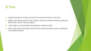 B Tree
 A good example of a data structure for external memory is a B-tree.
 Better than binary search trees if data is stored in external memory (they are
NOT better with in-memory data!).
 Each node in a tree should correspond to a block of data.
 Each node stores many data items and has many successors (stores addresses
of successor blocks).
 