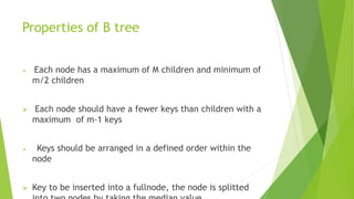 Properties of B tree
 Each node has a maximum of M children and minimum of
m/2 children
 Each node should have a fewer keys than children with a
maximum of m-1 keys
 Keys should be arranged in a defined order within the
node
 Key to be inserted into a fullnode, the node is splitted
 