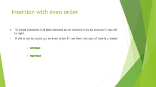 Insertion with even order
 To insert elements in B tree element to be inserted is to be scanned from left
to right.
 If the order to construct an even order B tree then two sets of tree is created
 