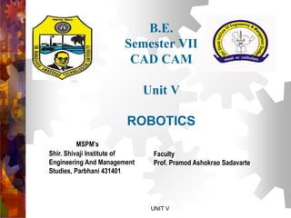 B.E.
Semester VII
CAD CAM
Unit V
ROBOTICS
MSPM’s
Shir. Shivaji Institute of
Engineering And Management
Studies, Parbhani 431401
Faculty
Prof. Pramod Ashokrao Sadavarte
UNIT V
 