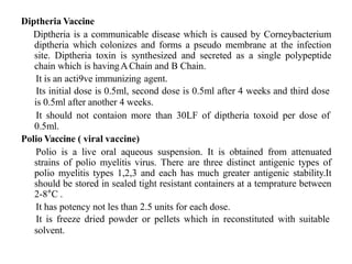 Diptheria Vaccine
Diptheria is a communicable disease which is caused by Corneybacterium
diptheria which colonizes and forms a pseudo membrane at the infection
site. Diptheria toxin is synthesized and secreted as a single polypeptide
chain which is havingAChain and B Chain.
It is an acti9ve immunizing agent.
Its initial dose is 0.5ml, second dose is 0.5ml after 4 weeks and third dose
is 0.5ml after another 4 weeks.
It should not contaion more than 30LF of diptheria toxoid per dose of
0.5ml.
Polio Vaccine ( viral vaccine)
Polio is a live oral aqueous suspension. It is obtained from attenuated
strains of polio myelitis virus. There are three distinct antigenic types of
polio myelitis types 1,2,3 and each has much greater antigenic stability.It
should be stored in sealed tight resistant containers at a temprature between
2-8°C .
It has potency not les than 2.5 units for each dose.
It is freeze dried powder or pellets which in reconstituted with suitable
solvent.
 