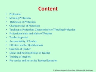 Content
• Profession:
• Meaning Profession
• Definition of Profession
• Characteristics of Profession
• Teaching as Profession: Characteristics of Teaching Profession
• Professional traits and ethics of Teachers
• TeacherAppraisal
• Accountability of Teacher
• Effective teacher Qualifications
• Qualities of Teacher
• Duties and Responsibilities of Teacher
• Training of teachers:
• Pre-service and In-service Teacher Education
 