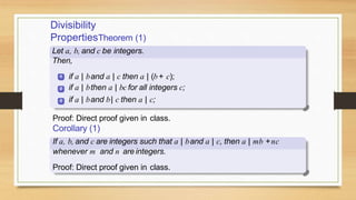 Divisibility
PropertiesTheorem (1)
Let a, b, and c be integers.
Then,
1
2
3
if a | band a | c then a | (b + c);
if a | bthen a | bc for all integers c;
if a | band b| c then a | c;
Proof: Direct proof given in class.
Corollary (1)
If a, b, and c are integers such that a | band a | c, then a | mb +nc
whenever m and n are integers.
Proof: Direct proof given in class.
 